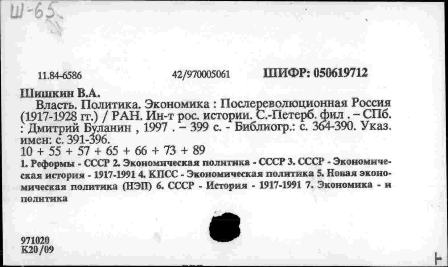 ﻿11.84-6586	42/970005061 ШИФР: 050619712
Шишкин В.А.
Власть. Политика. Экономика : Послереволюционная Россия (1917-1928 гг.) / РАН. Ин-т рос. истории. С.-Петерб. фил . - СПб. : Дмитрий Буланин , 1997 . - 399 с. - Библиогр.: с. 364-390. Указ, имен: с. 391-396.
10 + 55 + 57 + 65 + 66 + 73 + 89
1. Реформы - СССР 2. Экономическая политика - СССР 3. СССР - Экономическая история -1917-19914. КПСС - Экономическая политика 5. Новая экономическая политика (НЭП) 6. СССР - История - 1917-1991 7. Экономика - и политика
К20/09